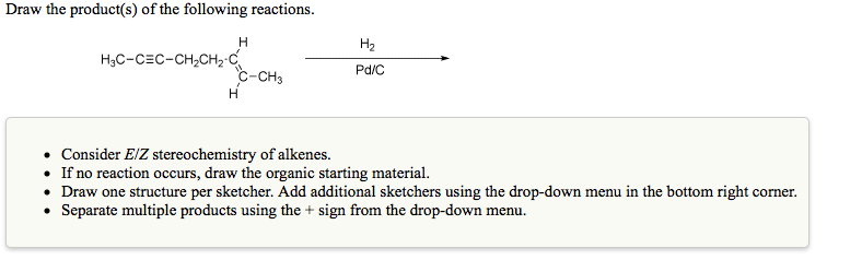 Draw the product(s) of the following reactions.
H
H2
H3C-CEC-CH,CH2 C
c-CH3
Pd/C
• Consider E/Z stereochemistry of alkenes.
• If no reaction occurs, draw the organic starting material.
• Draw one structure per sketcher. Add additional sketchers using the drop-down menu in the bottom right corner.
• Separate multiple products using the + sign from the drop-down menu.
