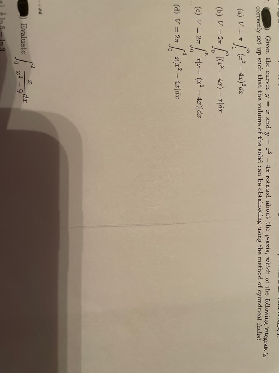 I0 BIIOWII.
Given the curves y = x and y = x2 - 4x rotated about the y-axis, which of the following integrals is
correctly set up such that the volume of the solid can be obtaineding using the method of cylindrical shells?
(a) V = 7
| (22 – 4x) dx
c5
(b) V = 27
[(x2 – 4x) – x]dx
(c) V = 27
| a[x - (x² – 4.x)]dx
(d) V = 27
Evaluate
r2
9.
