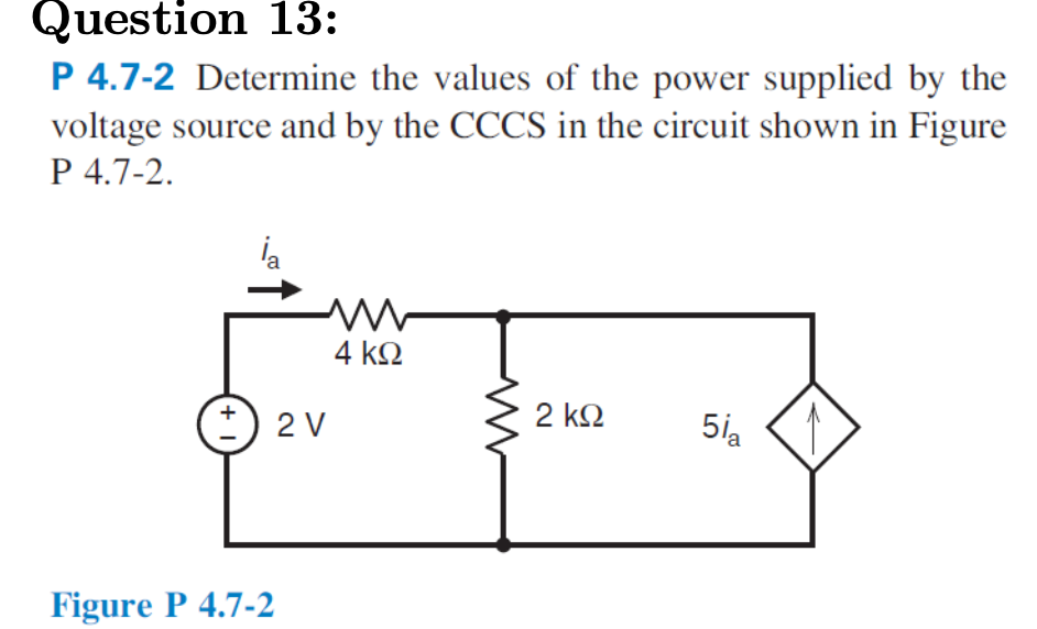 Question 13:
P 4.7-2 Determine the values of the power supplied by the
voltage source and by the CCCS in the circuit shown in Figure
P 4.7-2.
la
4 kQ
2 V
2 k2
5ia
Figure P 4.7-2
