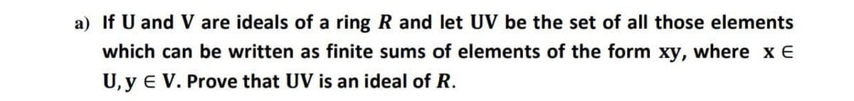 a) If U and V are ideals of a ring R and let UV be the set of all those elements
which can be written as finite sums of elements of the form xy, where x E
U, y e V. Prove that UV is an ideal of R.
