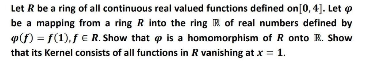 Let R be a ring of all continuous real valued functions defined on[0,4]. Let p
be a mapping from a ring R into the ring R of real numbers defined by
P(f) = f(1), f E R. Show that o is a homomorphism of R onto R. Show
that its Kernel consists of all functions in R vanishing at x = 1.
