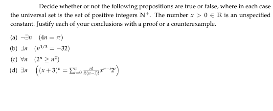 Decide whether or not the following propositions are true or false, where in each case
the universal set is the set of positive integers N+. The number x > 0 € R is an unspecified
constant. Justify each of your conclusions with a proof or a counterexample.
(a) -3n (4n = n)
(b) 3n (n/3 = -32)
(c) Vn (2" > n?)
(d) 3n ((x +3)" = L-o H"-2')
%3D
