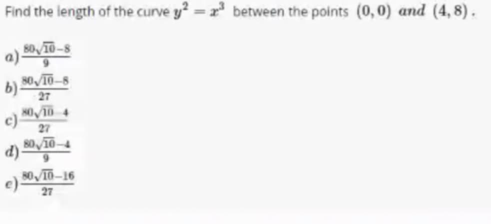 Find the length of the curve y? = x between the points (0,0) and (4, 8).
a) 50 T0-8
9.
80 10-8
b).
27
8O 10 4
c)-
27
9.
e) 0 T0-16
27
