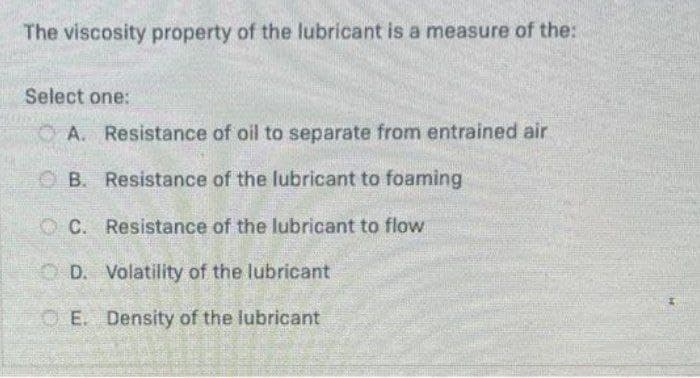 The viscosity property of the lubricant is a measure of the:
Select one:
O A. Resistance of oil to separate from entrained air
OB. Resistance of the lubricant to foaming
O C. Resistance of the lubricant to flow
O D. Volatility of the lubricant
O E. Density of the lubricant
