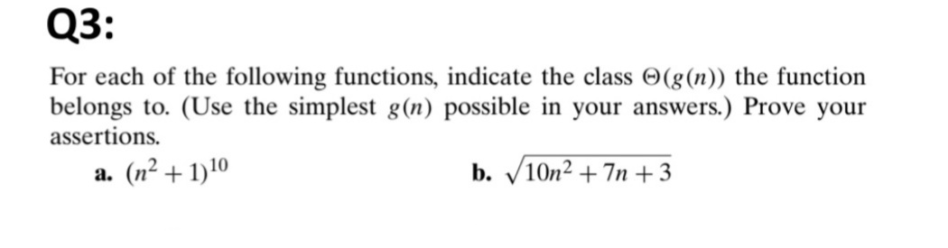 Q3:
For each of the following functions, indicate the class O(g(n)) the function
belongs to. (Use the simplest g(n) possible in your answers.) Prove your
assertions.
a. (n² + 1)10
b. V10n2 + 7n +3
