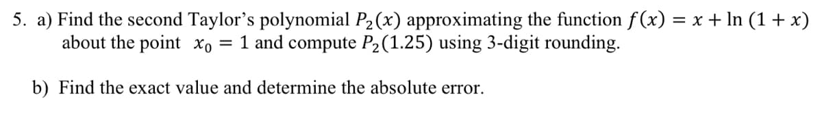 5. a) Find the second Taylor's polynomial P2(x) approximating the function f (x) = x + In (1 + x)
about the point xo = 1 and compute P2(1.25) using 3-digit rounding.
b) Find the exact value and determine the absolute error.
