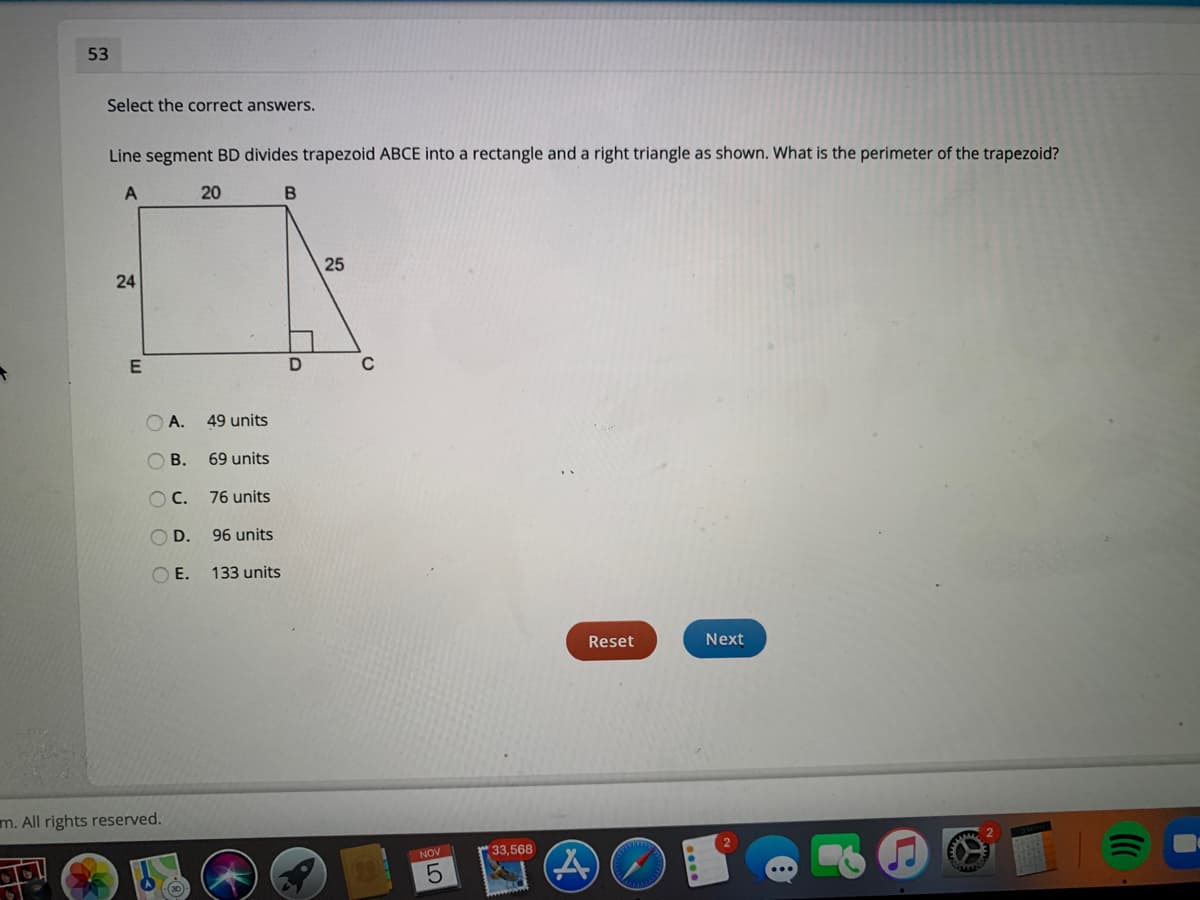 53
Select the correct answers.
Line segment BD divides trapezoid ABCE into a rectangle and a right triangle as shown. What is the perimeter of the trapezoid?
20
25
24
O A.
49 units
O B.
69 units
OC.
76 units
O D.
96 units
OE.
133 units
Reset
Next
m. All rights reserved.
NOV
33,568
