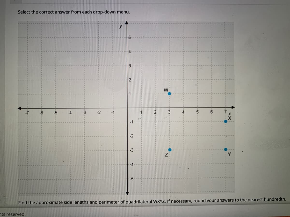 Select the correct answer from each drop-down menu.
2
W
-6
-5
-4
-3
-1
1
2
3
4
6.
-1
-2
-3
Find the approximate side lengths and perimeter of quadrilateral WXYZ, If necessary, round your answers to the nearest hundredth.
nts reserved.
4.
