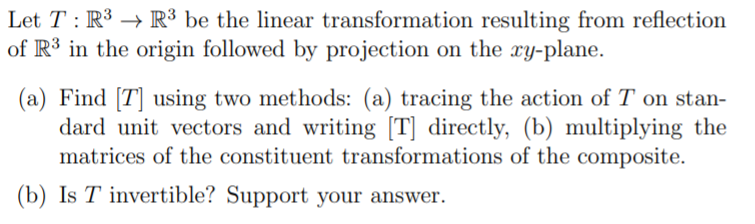 Let T : R3 → R³ be the linear transformation resulting from reflection
of R³ in the origin followed by projection on the xy-plane.
(a) Find [T] using two methods: (a) tracing the action of T on stan-
dard unit vectors and writing [T] directly, (b) multiplying the
matrices of the constituent transformations of the composite.
(b) Is T invertible? Support your answer.
