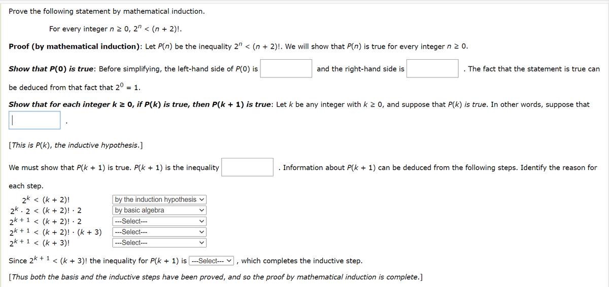 Prove the following statement by mathematical induction.
For every integer n 2 0, 2" < (n + 2)!.
Proof (by mathematical induction): Let P(n) be the inequality 2" < (n + 2)!. We will show that P(n) is true for every integer n 2 0.
Show that P(0) is true: Before simplifying, the left-hand side of P(0) is
and the right-hand side is
The fact that the statement is true can
be deduced from that fact that 2° = 1.
Show that for each integer k 2 0, if P(k) is true, then P(k + 1) is true: Let k be any integer with k 2 0, and suppose that P(k) is true. In other words, suppose that
[This is P(k), the inductive hypothesis.]
We must show that P(k + 1) is true. P(k + 1) is the inequality
. Information about P(k + 1) can be deduced from the following steps. Identify the reason for
each step.
2k < (k + 2)!
2k. 2 < (k + 2)! · 2
2k + 1 < (k + 2)! · 2
2k + 1 < (k + 2)! · (k + 3)
2k + 1
by the induction hypothesis v
by basic algebra
---Select---
---Select---
< (k + 3)!
---Select---
Since 2k + 1
< (k + 3)! the inequality for P(k + 1) is --Select--- v
which completes the inductive step.
[Thus both the basis and the inductive steps have been proved, and so the proof by mathematical induction is complete.]
