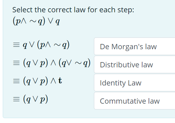 Select the correct law for each step:
(p^ ~q) V q
= q V (p^ ~q)
De Morgan's law
= (q V p) ^ (qV~q) Distributive law
= (q V p) ^t
Identity Law
= (q V p)
Commutative law
