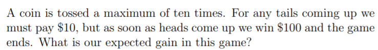A coin is tossed a maximum of ten times. For any tails coming up we
must pay $10, but as soon as heads come up we win $100 and the game
ends. What is our expected gain in this game?

