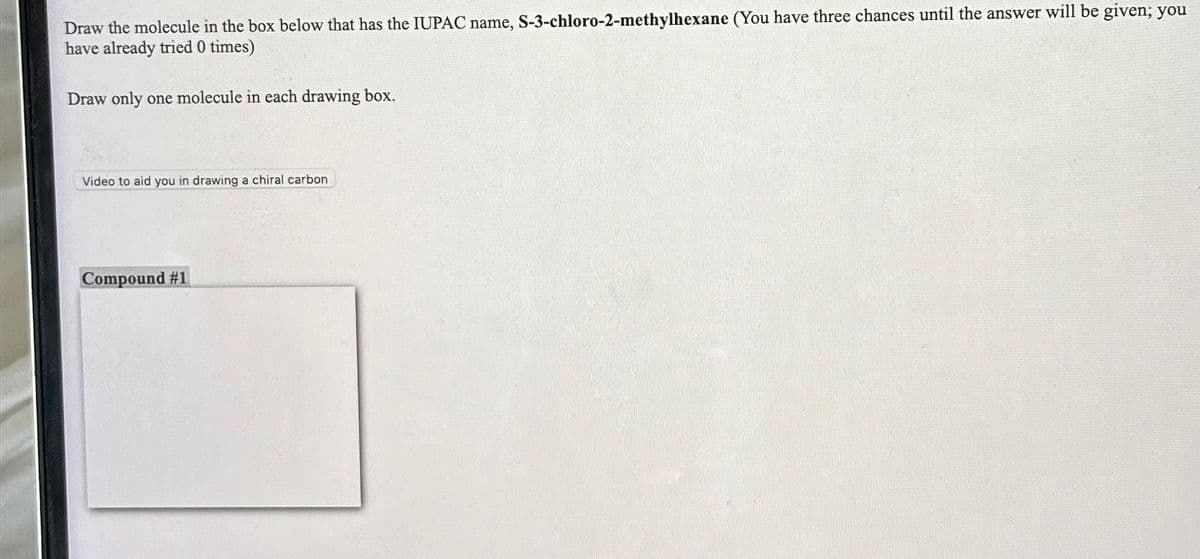 Draw the molecule in the box below that has the IUPAC name, S-3-chloro-2-methylhexane (You have three chances until the answer will be given; you
have already tried 0 times)
Draw only one molecule in each drawing box.
Video to aid you in drawing a chiral carbon
Compound #1