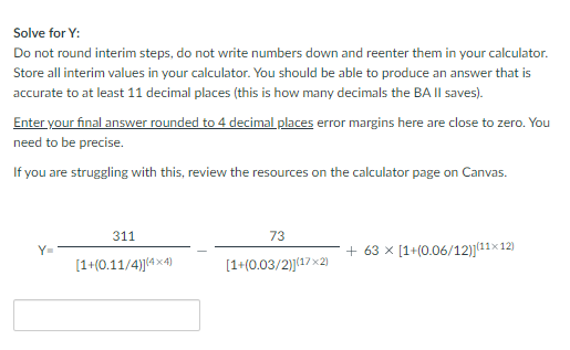 Solve for Y:
Do not round interim steps, do not write numbers down and reenter them in your calculator.
Store all interim values in your calculator. You should be able to produce an answer that is
accurate to at least 11 decimal places (this is how many decimals the BA II saves).
Enter your final answer rounded to 4 decimal places error margins here are close to zero. You
need to be precise.
If you are struggling with this, review the resources on the calculator page on Canvas.
311
[1+(0.11/4)](4x4)
73
[1+(0.03/2)](17x2)
+63 x [1+(0.06/12)](11×12)