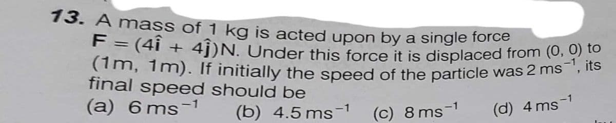 (1m, 1m). If initially the speed of the particle was 2 ms-1, its
13. A mass of 1 ka is acted upon by a single lore
F = (4i + 4j)N. Under this force it is displaced from (0, 0) to
(im, 1m). If initially the speed of the particle was 2 ms
final speed should be
(a) 6 ms-1
%3D
(b) 4.5 ms-1
(c) 8 ms-1
(d) 4 ms-1
