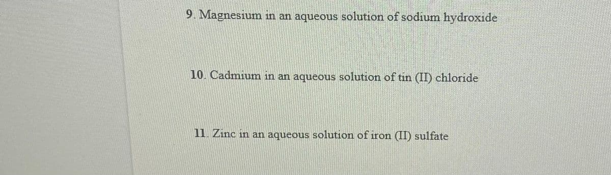 9. Magnesium in an aqueous solution of sodium hydroxide
10. Cadmium in an aqueous solution of tin (II) chloride
11. Zinc in an aqueous solution of iron (II) sulfate
