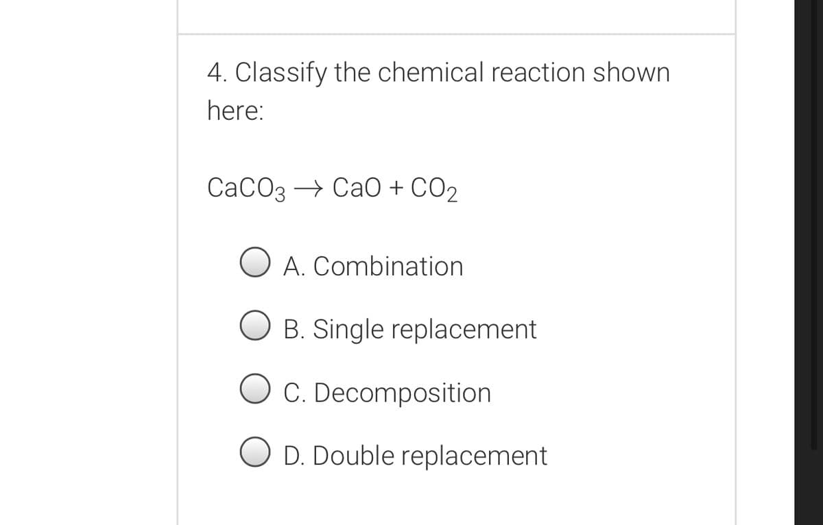 4. Classify the chemical reaction shown
here:
СаСОз — Са0 + СО,
O A. Combination
B. Single replacement
C. Decomposition
O D. Double replacement
