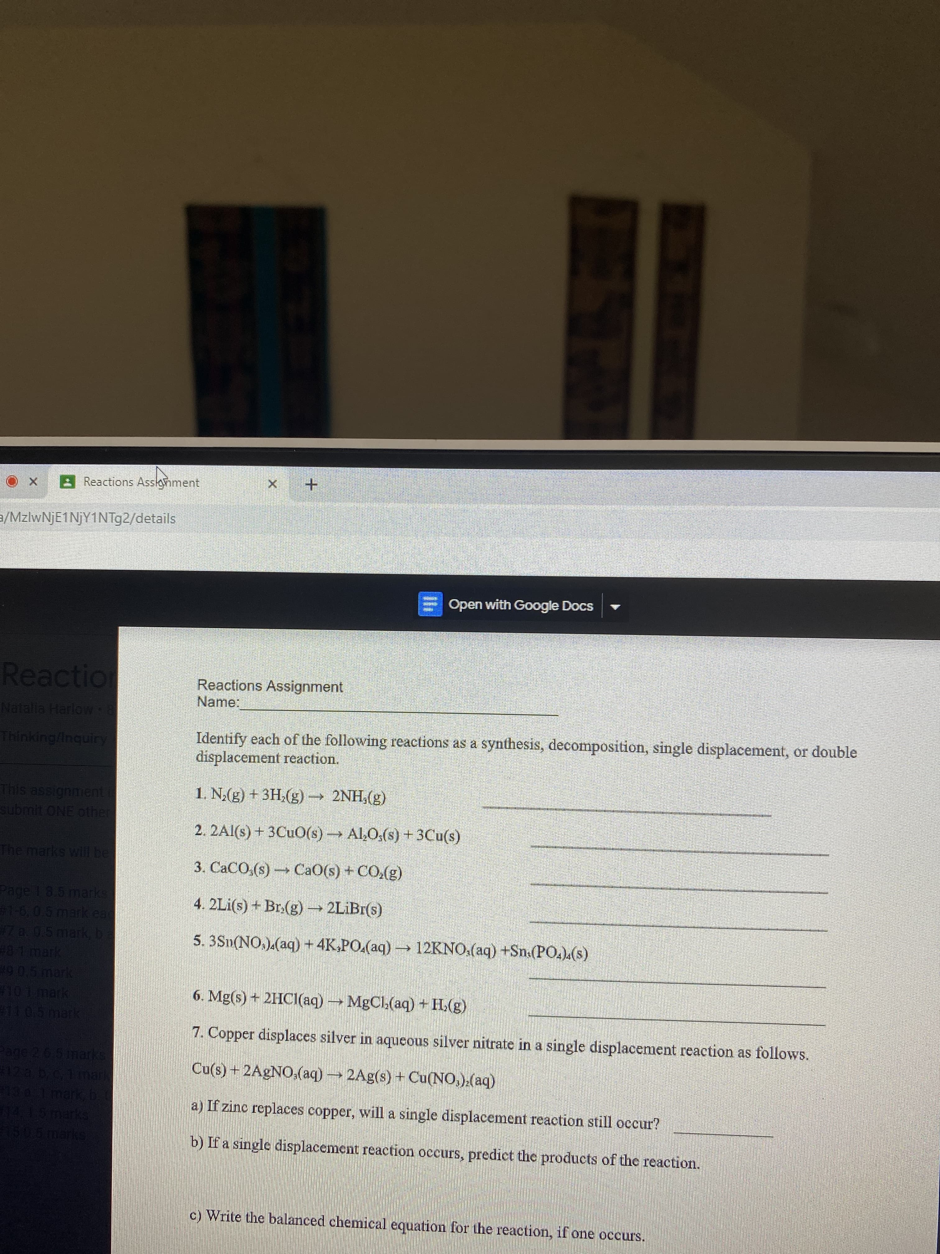 Reactions Assonment
+ x
a/MzlwNjE1NjY1NTg2/details
E Open with Google Docs
Reaction
Reactions Assignment
Name:
Natalia HarloW 8
Identify each of the following reactions as a synthesis, decomposition, single displacement, or double
displacement reaction.
Thinking/inquirry
(3)'HN7
2. 2Al(s) + 3CUO(s)→ Al,O:(s) + 3Cu(s)
This assignment i
1. N;(g) + 3H,(g) –→ 2NH,(g)
submit ONE other
The marks will be
(3)'0) + (s)OB) (s)'0
Page 1 8.5 marks:
4. 2Li(s) + Br.(g) → 2LİBI(s)
#1-6,0.5mark ead
47a.0.5mark, ba
481mark
5. 3Sn(NO.).(aq) + 4K.PO.(aq) → 12KNO.(aq) +Sn.(PO.).(s)
29.0.5mark
101 mark
6. Mg(s) + 2HCI(aq)MgCl.(aq) + H.(g)
(be) 1D3W+
7. Copper displaces silver in aqueous silver nitrate in a single displacement reaction as follows.
age 2 6.5 marks
12 a b.c, 1ar
134 1mark b
415marks
L506marks
Cu(s) + 2AGNO,(aq) 2Ag(s) + Cu(NO,).(aq)
a) If zinc replaces copper, will a single displacement reaction still occur?
b) If a single displacement reaction occurs, predict the products of the reaction.
c) Write the balanced chemical equation for the reaction, if one occurs.
