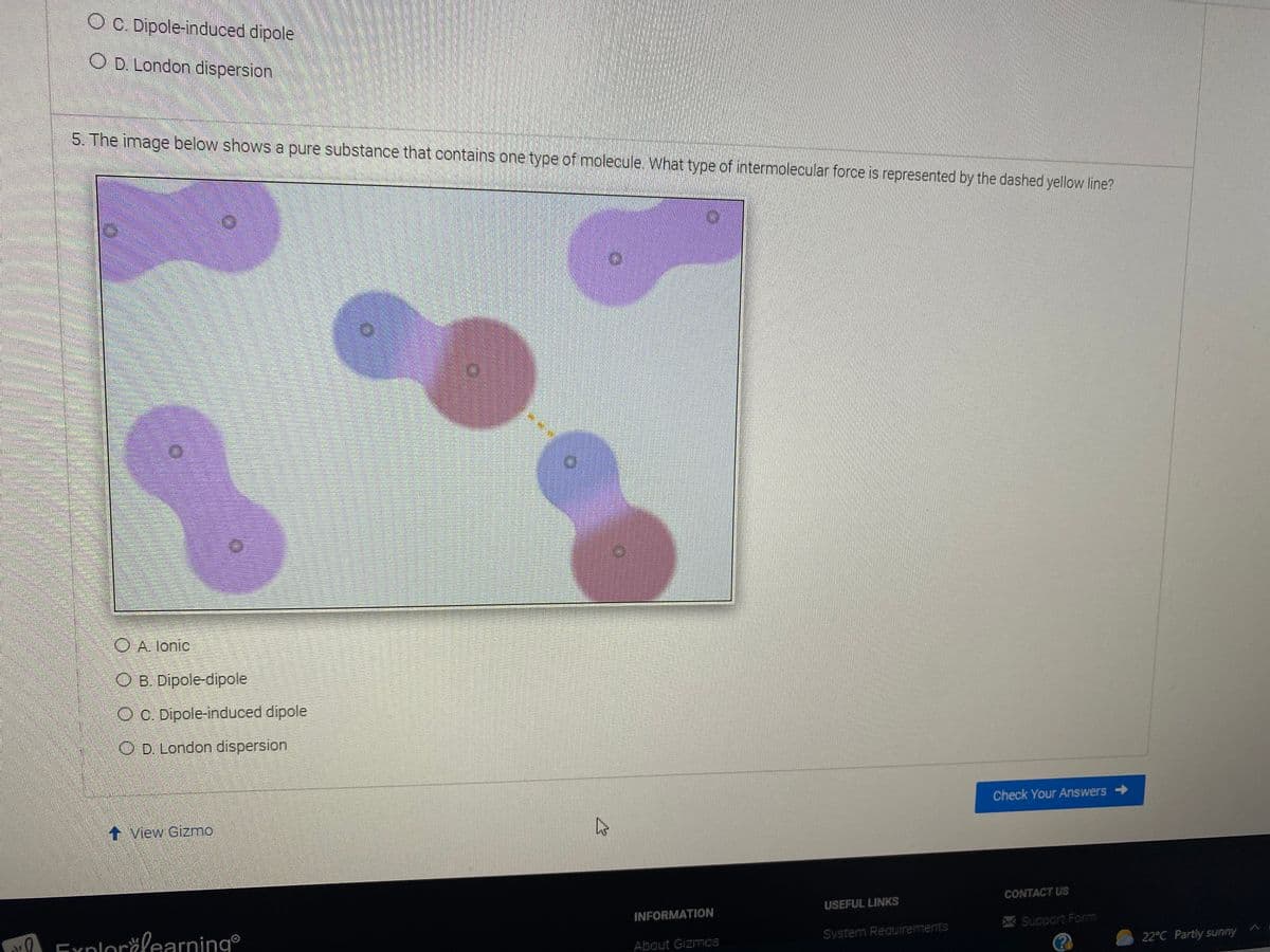 O O Dipole-induced dipole
O D London dispersion
5. The image below shows a pure substance that contains one type of molecule. What type of intermolecular force is represented by the dashed yellow line?
O A. lonic
OB. Dipole-dipole
OC. Dipole-induced dipole
O D. London dispersion
Check Your Answers >
t View Gizmo
CONTACT US
USEFUL LINKS
INFORMATION
A Explorčlearning
Support Form
System Requirements
About Gizmos
22°C Partly sunny

