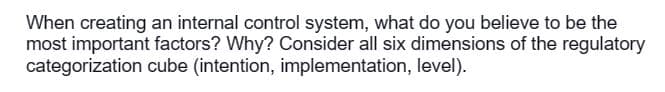 When creating an internal control system, what do you believe to be the
most important factors? Why? Consider all six dimensions of the regulatory
categorization cube (intention, implementation, level).