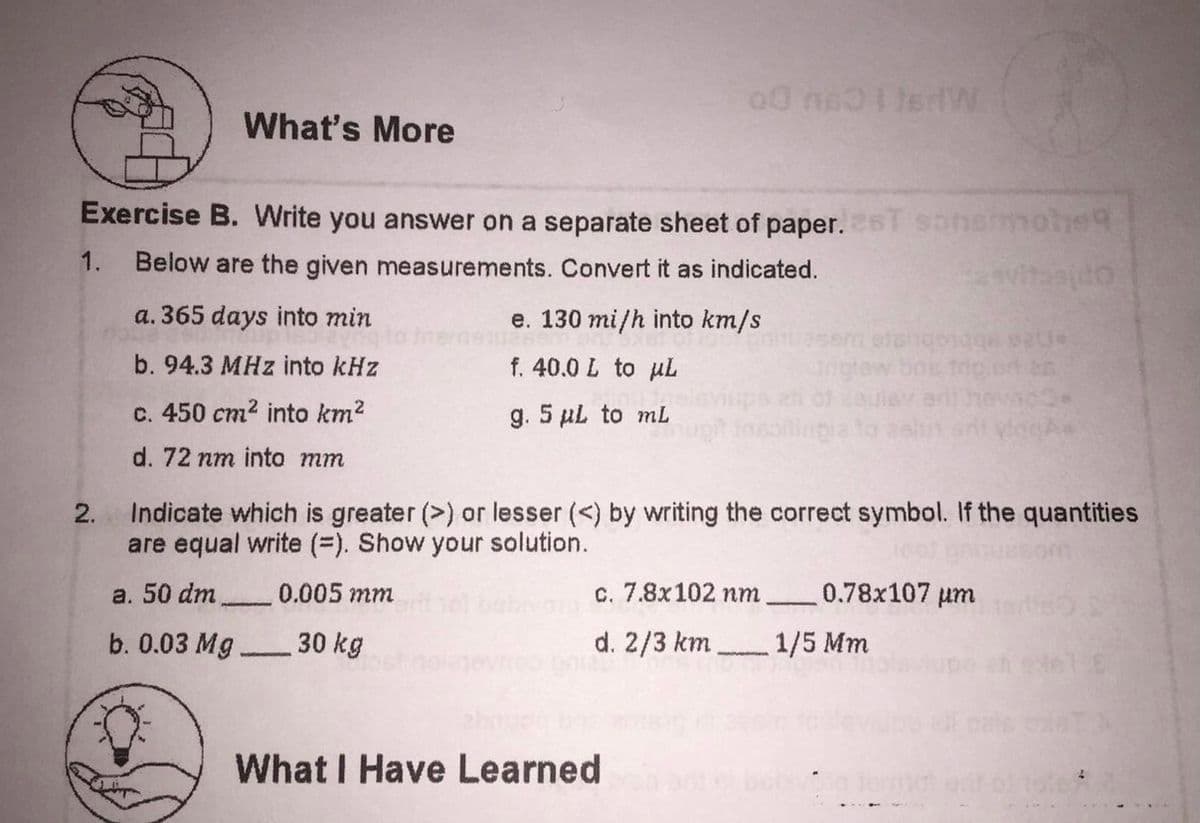 What's More
Exercise B. Write you answer on a separate sheet of paper. 6T sonsmotie
1.
Below are the given measurements. Convert it as indicated.
a. 365 days into min
e. 130 mi/h into km/s
b. 94.3 MHz into kHz
f. 40.0 L to µL
c. 450 cm2 into km2
g. 5 µL to mL
d. 72 nm into mm
Indicate which is greater (>) or lesser (<) by writing the correct symbol. If the quantities
are equal write (=). Show your solution.
2.
a. 50 dm
0.005 mm
c. 7.8x102 nm
0.78x107 um
-
b. 0.03 Mg.
30 kg
d. 2/3 km
1/5 Mm
What I Have Learned
