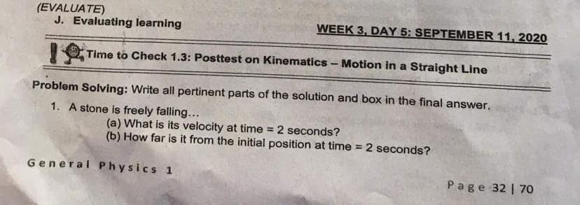 (EVALUATE)
J. Evaluating learning
WEEK 3, DAY 5: SEPTEMBER 11, 2020
Time to Check 1.3: Posttest on Kinematics - Motion in a Straight Line
Problem Solving: Write all pertinent parts of the solution and box in the final answer.
1. A stone is freely falling...
(a) What is its velocity at time
(b) How far is it from the initial position at time = 2 seconds?
2 seconds?
%3D
%3D
General Physics 1
Page 32 | 7o
