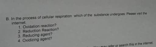 B. In the process of cellular respiration which of the substance undergoes: Please visit the
internet
1. Oxidation reaction?
2. Reduction Reaction?
3. Reducing agent?
4. Oxidizing agent?
u may refer or search this in the internet
