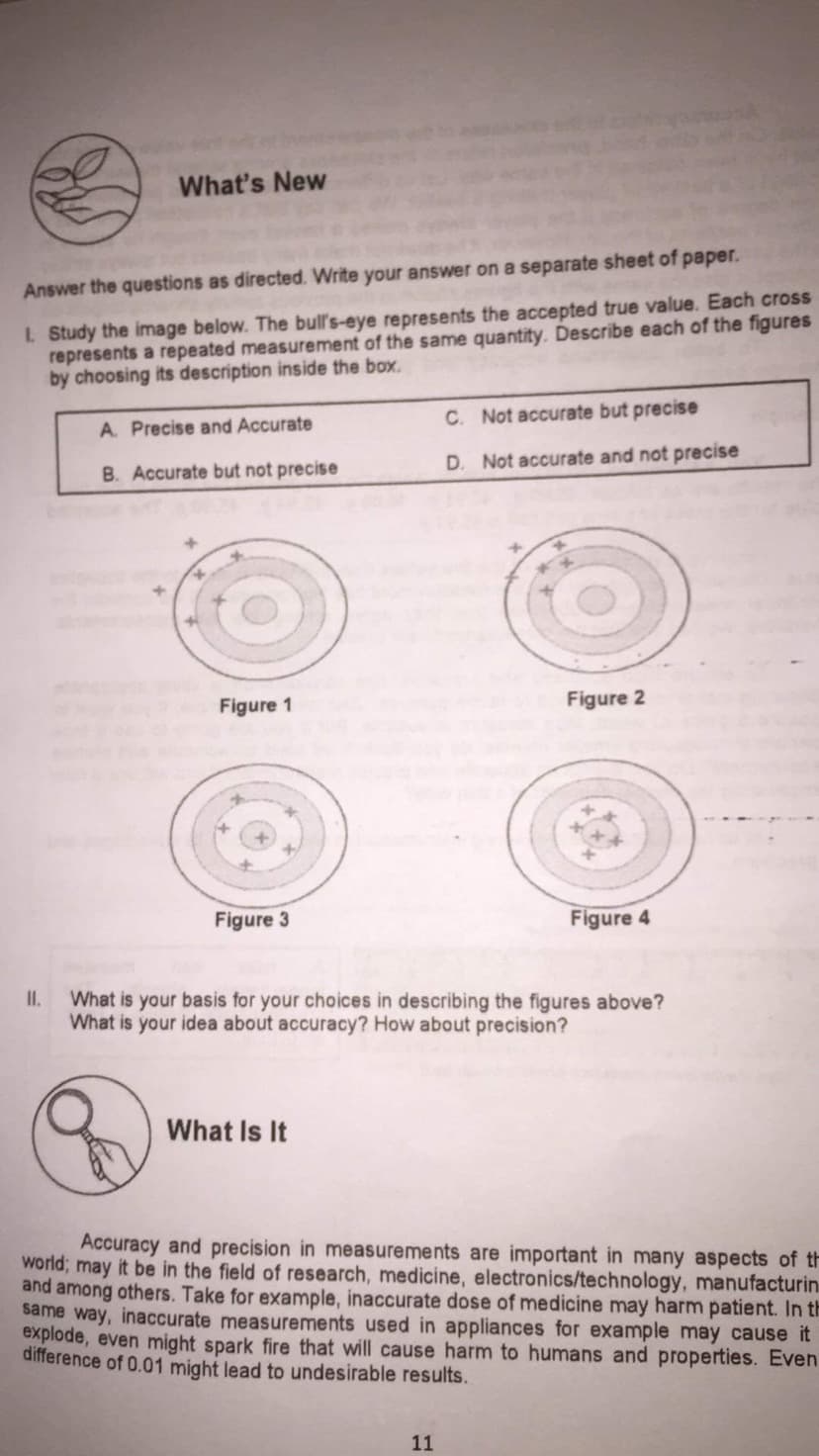 What's New
Answer the questions as directed. Write your answer on a separate sheet of paper.
I. Study the image below. The bull's-eye represents the accepted true value. Each cross
represents a repeated measurement of the same quantity. Describe each of the figures
by choosing its description inside the box.
C. Not accurate but precise
A. Precise and Accurate
B. Accurate but not precise
D. Not accurate and not precise
Figure 1
Figure 2
Figure 3
Figure 4
What is your basis for your choices in describing the figures above?
What is your idea about accuracy? How about precision?
I.
What Is It
Accuracy and precision in measurements are important in many aspects of th
world; may it be in the field of research, medicine, electronics/technology, manufacturin
and among others. Take for example, inaccurate dose of medicine may harm patient. In th
same way, inaccurate measurements used in appliances for example may cause it
explode, even might spark fire that will cause harm to humans and properties. Even
difference of 0.01 might lead to undesirable results.
11
