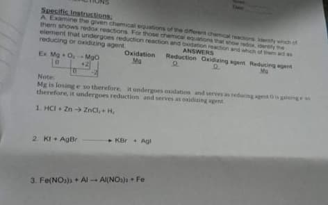 Deer
Specific Instrustions:
A Examine the given chemical equations of the differert chemical reactions entty which of
them shows redox reactions. For those chemical equations that show rede, identity the
element that undergoes reduction reaction and owdation reaction and which of them ad as
reducing or oxidizing agent
Oxidation
Ma
ANSWERS
Reduction Oxidizing agent Reducing egent
Ex Mg. O, MgO
+2
Ma
Note
Mg is losinge so therefore, it undergoes oxidation and serves as reducing agent 0 is gaininge
therefore, it undergoes reduction and serves as onidizing agent
1. HCI + Zn → ZnCl, + H,
• KBr + Agl
2. KI + AgBr
3. Fe(NOs)s + Al - Al(NOs)a+ Fe
