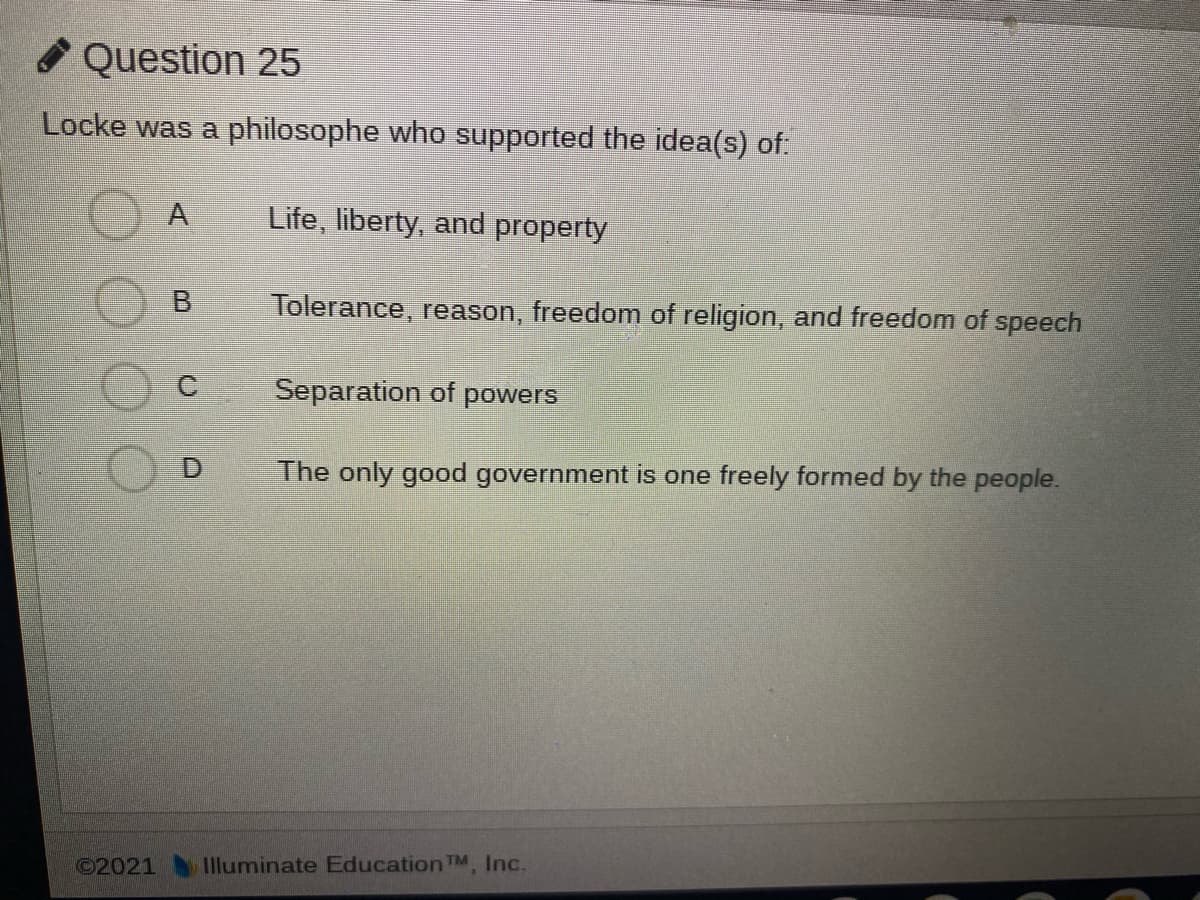 O Question 25
Locke was a philosophe who supported the idea(s) of:
A
Life, liberty, and property
B
Tolerance, reason, freedom of religion, and freedom of speech
Separation of powers
The only good government is one freely formed by the people.
©2021
Illuminate Education TM. Inc.
