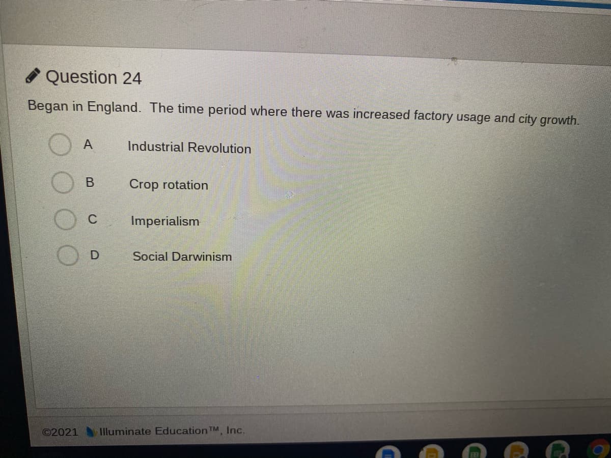 O Question 24
Began in England. The time period where there was increased factory usage and city growth.
Industrial Revolution
B
Crop rotation
Imperialism
Social Darwinism
©2021
Illuminate Education TM Inc.
