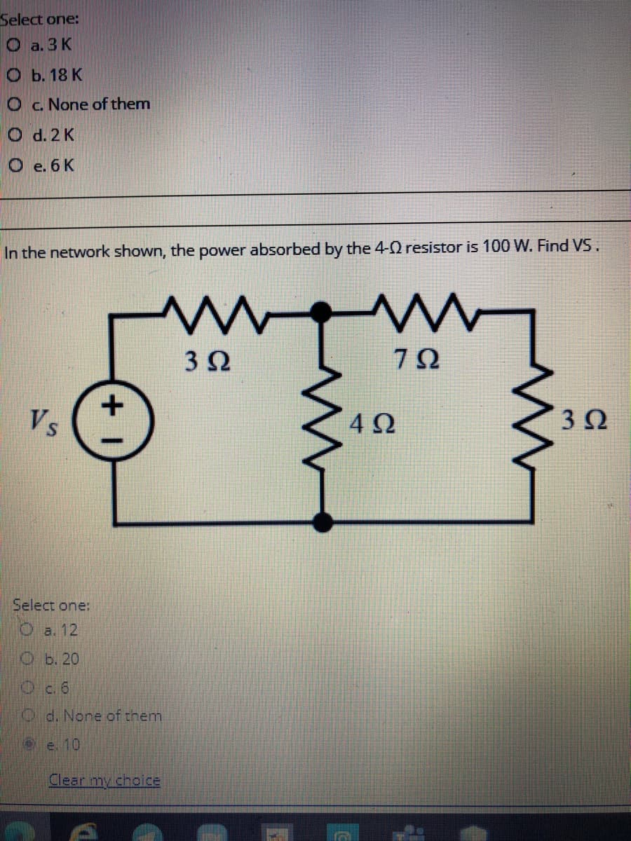 Select one:
O a. 3 K
ОБ. 18 К
O c. None of them
O d. 2 K
O e. 6K
In the network shown, the power absorbed by the 4-0 resistor is 100 W. Find VS.
3Ω
Vs
3Ω
Select one:
O a. 12
Ob. 20
Od. None of them
Oe 10
Clear my choice
