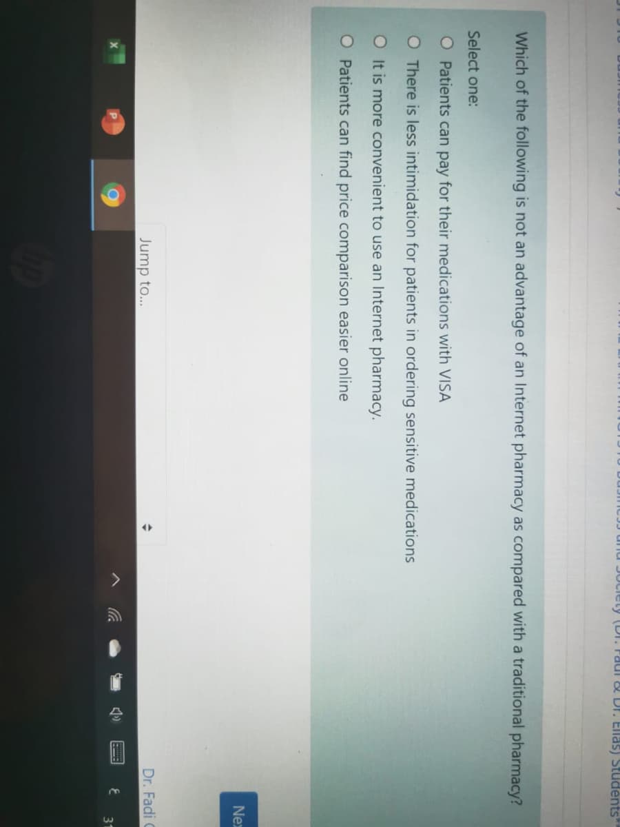 ety (Dr. Faui & Dr. Ellas) Studėnts
Which of the following is not an advantage of an Internet pharmacy as compared with a traditional pharmacy?
Select one:
O Patients can pay for their medications with VISA
O There is less intimidation for patients in ordering sensitive medications
O It is more convenient to use an Internet pharmacy.
O Patients can find price comparison easier online
Nex
Jump to...
Dr. Fadi C
へ G
31
