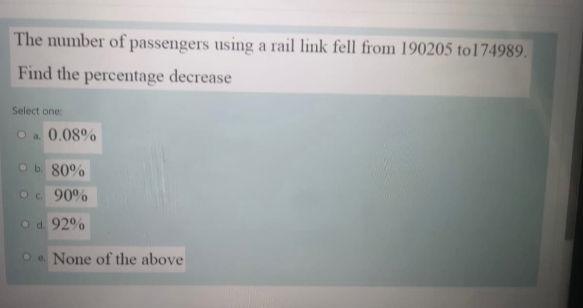 The number of passengers using a rail link fell from 190205 to174989.
Find the percentage decrease
Select one:
O a. 0.08%
O b. 80%
O c. 90%
O d. 92%
O e. None of the above
