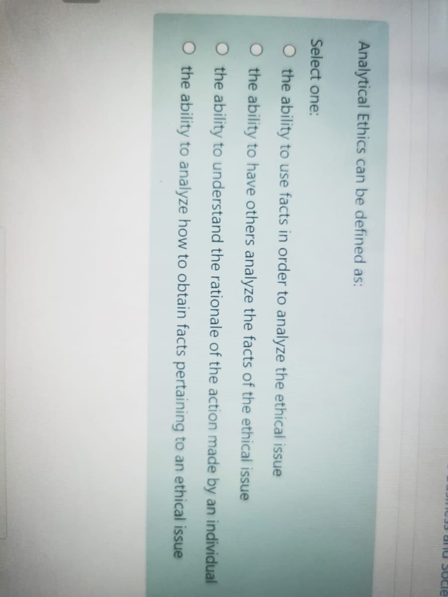 Əpos nuIR E
Analytical Ethics can be defined as:
Select one:
O the ability to use facts in order to analyze the ethical issue
O the ability to have others analyze the facts of the ethical issue
O the ability to understand the rationale of the action made by an individual
O the ability to analyze how to obtain facts pertaining to an ethical issue
