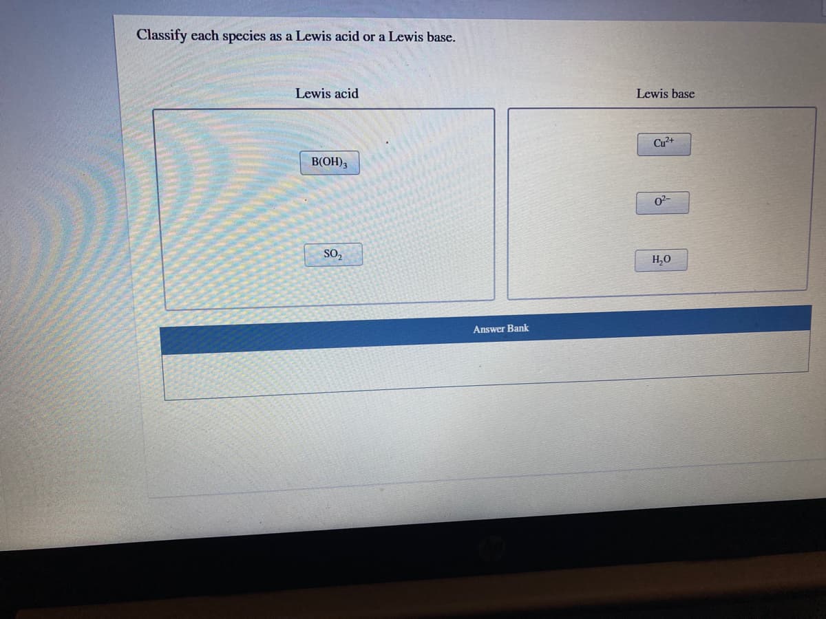 Classify each species as a Lewis acid or a Lewis base.
Lewis acid
Lewis base
Cu²+
B(OH),
02-
SO,
H,0
Answer Bank
