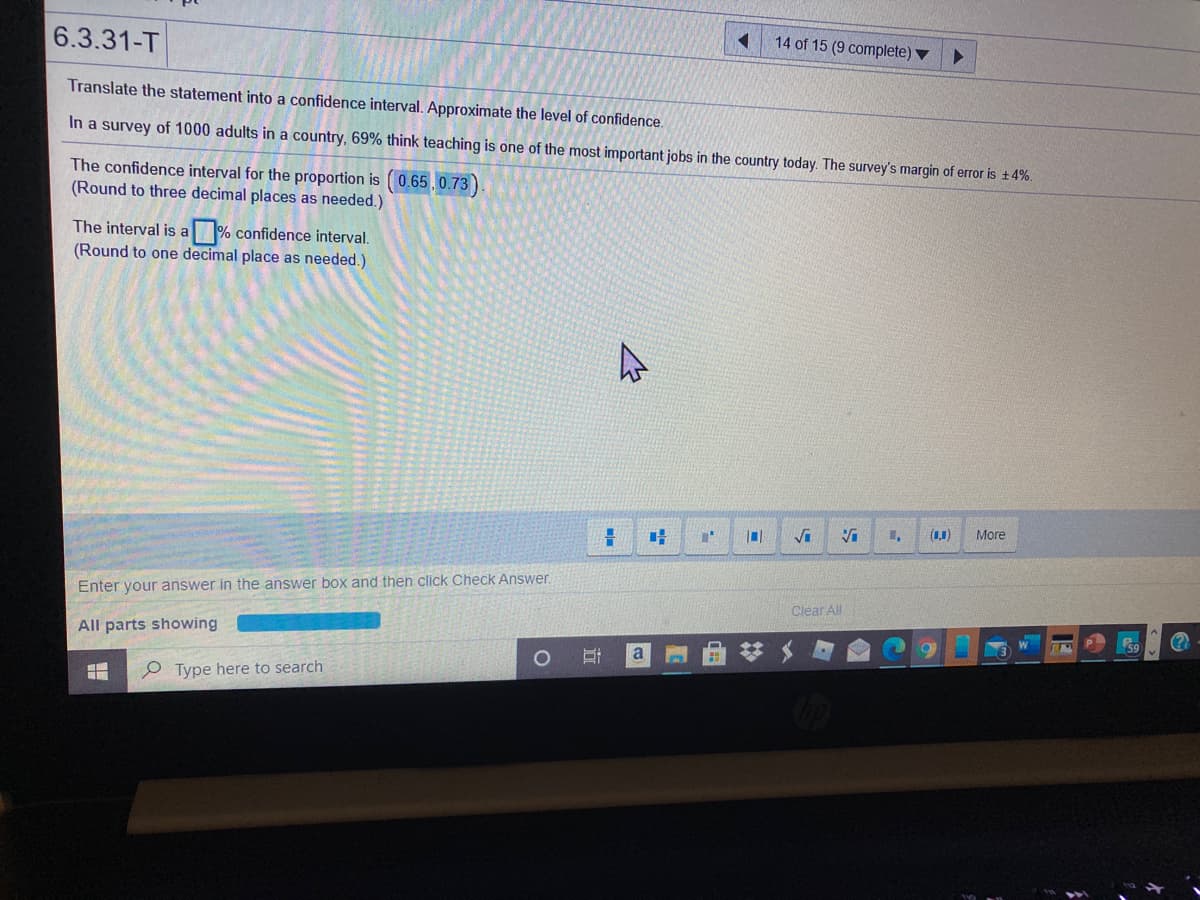 14 of 15 (9 complete) ▼
6.3.31-T
Translate the statement into a confidence interval. Approximate the level of confidence.
In a survey of 1000 adults in a country, 69% think teaching is one of the most important jobs in the country today. The survey's margin of error is +4%.
The confidence interval for the proportion is (0.65 ,0.73 )
(Round to three decimal places as needed.)
The interval is a % confidence interval.
(Round to one decimal place as needed.)
Vi
(1,1)
More
Enter your answer in the answer box and then click Check Answer.
Clear All
All parts showing
O Type here to search
