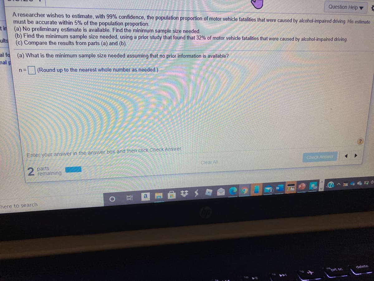 Question Help ▼
A researcher wishes to estimate, with 99% confidence, the population proportion of motor vehicle fatalities that were caused by alcohol-impaired driving. His estimate
must be accurate within 5% of the population proportion.
t in (a) No preliminary estimate is available. Find the minimum sample size needed.
(b) Find the minimum sample size needed, using a prior study that found that 32% of motor vehicle fatalities that were caused by alcohol-impaired driving.
ults
(c) Compare the results from parts (a) and (b).
al fo
nal p
(a) What is the minimum sample size needed assuming that no prior information is available?
(Round up to the nearest whole number as needed.)
Enter your answer in the answer box and then click Check Answer.
Check Answer
Clear All
parts
remaining
a
here to search
delete
ort sc
近
