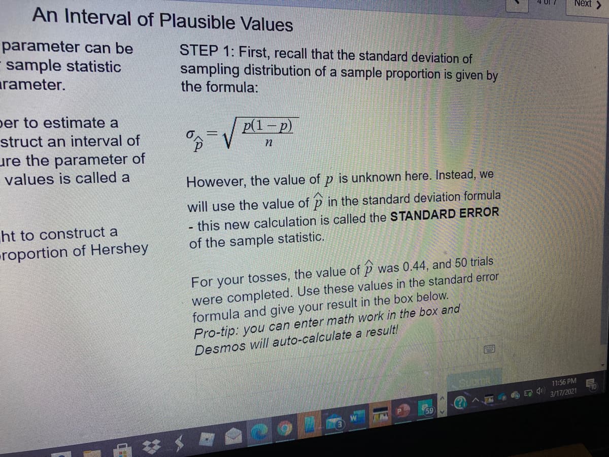 An Interval of Plausible Values
Next >
parameter can be
sample statistic
arameter.
STEP 1: First, recall that the standard deviation of
sampling distribution of a sample proportion is given by
the formula:
per to estimate a
p(1-p)
struct an interval of
%3D
ure the parameter of
values is called a
However, the value of p is unknown here. Instead, we
will use the value of p in the standard deviation formula
ht to construct a
- this new calculation is called the STANDARD ERROR
roportion of Hershey
of the sample statistic.
For your tosses, the value of p was 0.44, and 50 trials
were completed. Use these values in the standard error
formula and give your result in the box below.
Pro-tip: you can enter math work in the box and
Desmos will auto-calculate a result!
11:56 PM
3/17/2021
T 4
