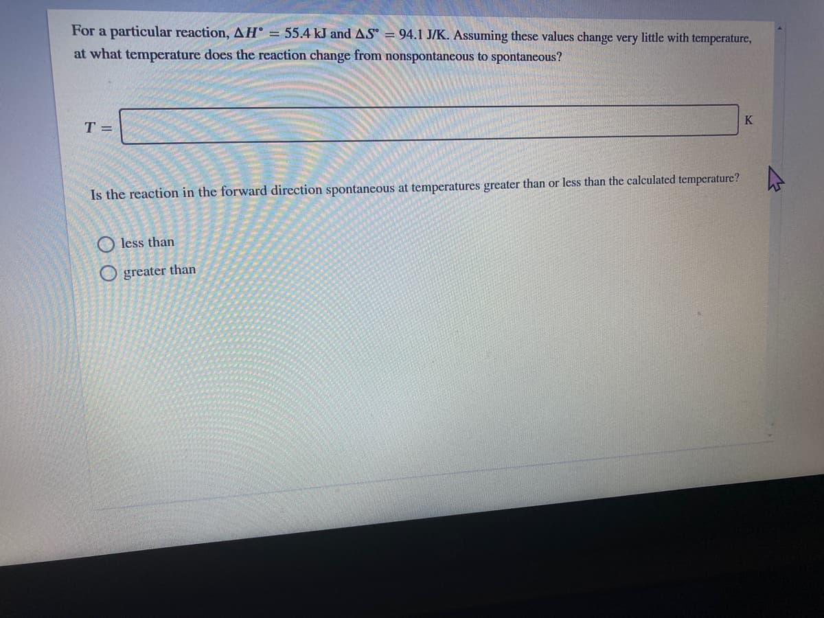 For a particular reaction, AH° = 55.4 kJ and AS = 94.1 J/K. Assuming these values change very little with temperature,
at what temperature does the reaction change from nonspontaneous to spontaneous?
K
T =
Is the reaction in the forward direction spontaneous at temperatures greater than or less than the calculated temperature?
less than
O greater than
LEGO
