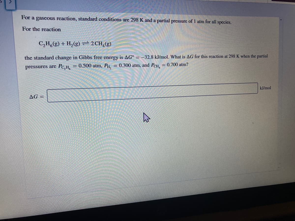 For a gaseous reaction, standard conditions are 298 K and a partial pressure of 1 atm for all species.
For the reaction
C,H,(g) + H, (g)=2CH,(g)
the standard change in Gibbs free energy is AG° = –32.8 kJ/mol. What is AG for this reaction at 298 K when the partial
pressures are Pc,H,
= 0.500 atm, PH, = 0.300 atm, and PCH, = 0.700 atm?
%3D
kJ/mol
AG =
