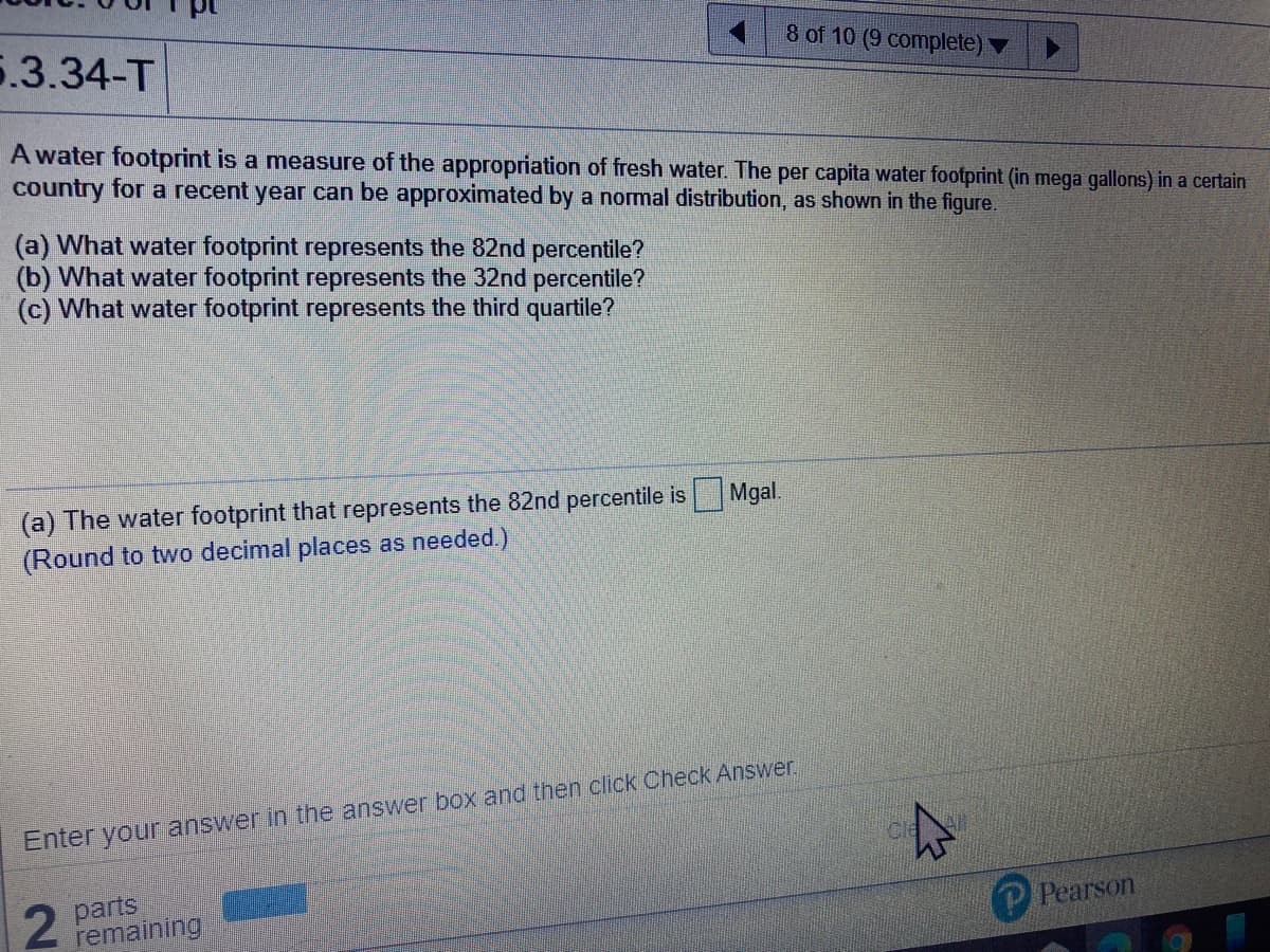 8 of 10 (9 complete) ▼
5.3.34-T
A water footprint is a measure of the appropriation of fresh water. The per capita water footprint (in mega gallons) in a certain
country for a recent year can be approximated by a normal distribution, as shown in the figure,
(a) What water footprint represents the 82nd percentile?
(b) What water footprint represents the 32nd percentile?
(c) What water footprint represents the third quartile?
(a) The water footprint that represents the 82nd percentile is Mgal.
(Round to two decimal places as needed.)
Enter your answer in the answer box and then click Check Answer.
parts
remaining
P Pearson
