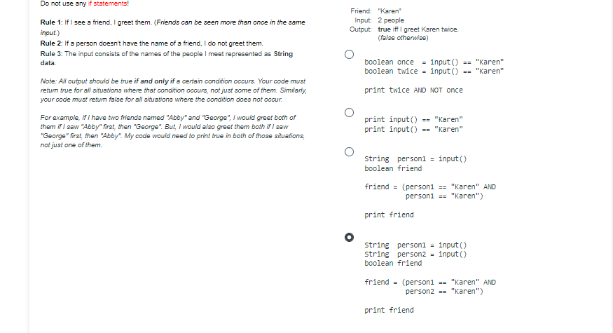 Do not use any if statements!
Rule 1: If I see a friend, I greet them. (Friends can be seen more than once in the same
input.)
Rule 2: If a person doesn't have the name of a friend, I do not greet them.
Rule 3: The input consists of the names of the people I meet represented as String
data
Note: All output should be true if and only if a certain condition occurs. Your code must
return true for all situations where that condition occurs, not just some of them. Similarly,
your code must return false for all situations where the condition does not occur.
For example, if I have two friends named "Abby" and "George", I would greet both of
them if I saw "Abby" first, then "George". But, I would also greet them both if I saw
"George" first, then "Abby". My code would need to print true in both of those situations,
not just one of them.
Friend: "Karen"
Input: 2 people
Output: true iff I greet Karen twice.
(false otherwise)
boolean once = input() == "Karen"
boolean twice = input() == "Karen"
print twice AND NOT once
print input() == "Karen"
print input() == "Karen"
string person1 = input()
boolean friend
friend = (person1 == "Karen" AND
person1 == "Karen")
print friend
string person1 = input()
string person2 = input()
boolean friend
friend = (person1 == "Karen" AND
person2 == "Karen")
print friend