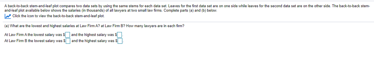 A back-to-back stem-and-leaf plot compares two data sets by using the same stems for each data set. Leaves for the first data set are on one side while leaves for the second data set are on the other side. The back-to-back stem-
and-leaf plot available below shows the salaries (in thousands) of all lawyers at two small law firms. Complete parts (a) and (b) below.
W Click the icon to view the back-to-back stem-and-leaf plot.
(a) What are the lowest and highest salaries at Law Firm A? at Law Firm B? How many lawyers are in each firm?
At Law Firm A the lowest salary was $ and the highest salary was S
At Law Firm B the lowest salary was S and the highest salary was $
