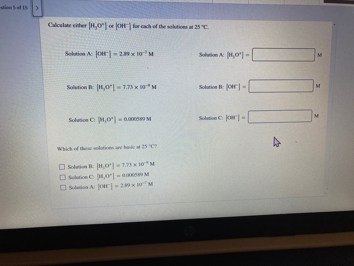 estion 5 of 15
<>
Calculate either [H,0*|
OH for each of the solutions at 25 °C.
or
Solution A: [OH] = 2.89 × 10-7 M
Solution A: [H,O*] =
M
Solution B: [H,o*| = 7.73 × 10-9 M
Solution B: [OH]
%3D
Solution C: H,0*| = 0.000589 M
Solution C: [OH]=
Which of these solutions are basic at 25 °C?
O Solution B: [H,O*] = 7.73 x 10-9 M
O Solution C: [H,O*] = 0.000589 M
O Solution A: JOH-| = 2.89 × 10-7 M
