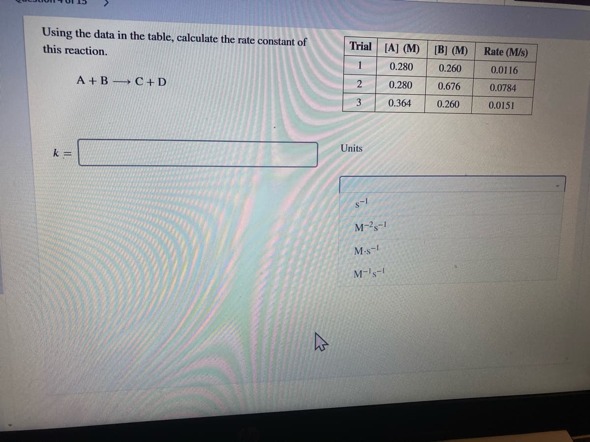 Using the data in the table, calculate the rate constant of
this reaction.
Trial
[A] (M)
[B] (M)
Rate (M/s)
1
0.280
0.260
0.0116
A +B → C +D
2
0.280
0.676
0.0784
3
0.364
0.260
0.0151
Units
k =
M-2s-1
M-s-1
M-'s-
