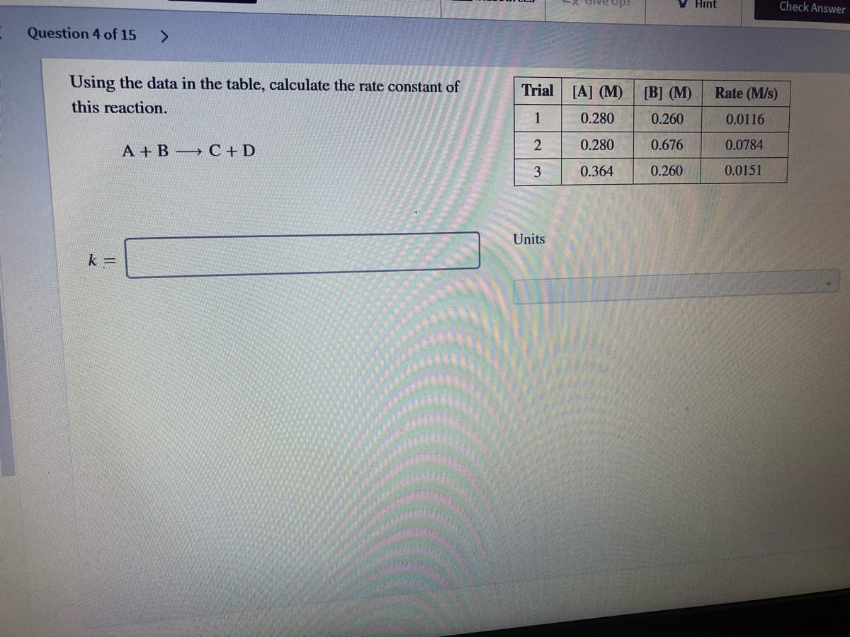 V Hint
Check Answer
ido
Question 4 of 15
Using the data in the table, calculate the rate constant of
Trial [A] (M)
B] (М)
Rate (M/s)
this reaction.
1
0.280
0.260
0.0116
0.280
0.676
0.0784
А +В С +D
3
0.364
0.260
0.0151
Units
k =
