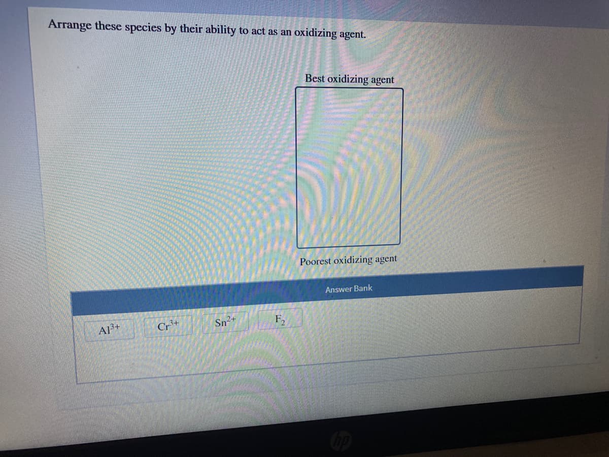 Arrange these species by their ability to act as an oxidizing agent.
Best oxidizing agent
Poorest oxidizing agent
Answer Bank
A13+
Cr+
Sn2+
F,
