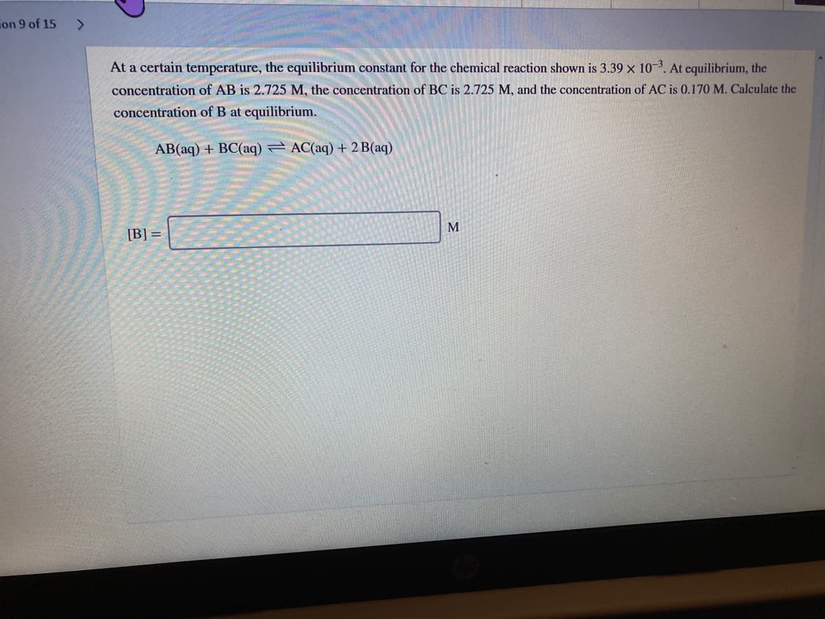 ion 9 of 15
<>
At a certain temperature, the equilibrium constant for the chemical reaction shown is 3.39 x 10-3. At equilibrium, the
concentration of AB is 2.725 M, the concentration of BC is 2.725 M, and the concentration of AC is 0.170 M. Calculate the
concentration of B at equilibrium.
AB(aq) + BC(aq) AC(aq) + 2 B(aq)
M
[B] =
