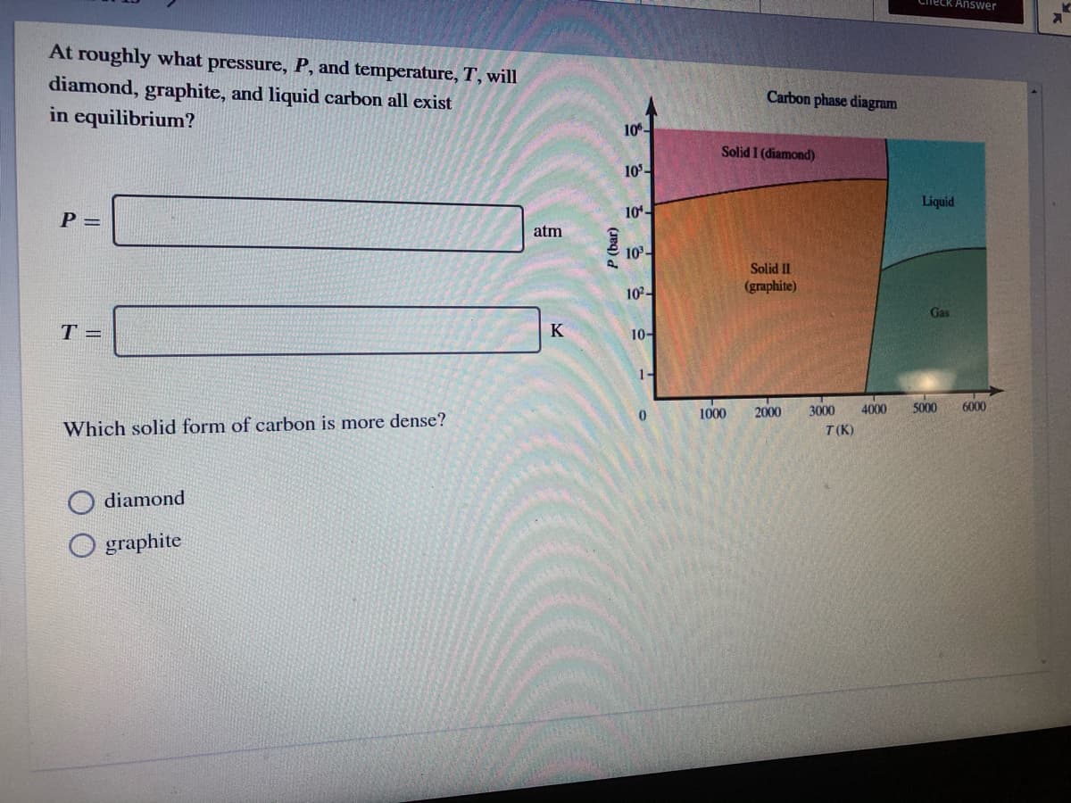 Check Answer
At roughly what pressure, P, and temperature, T, will
diamond, graphite, and liquid carbon all exist
in equilibrium?
Carbon phase diagram
10.
Solid I (diamond)
10-
Liquid
P =
10-
atm
10-
Solid II
10-
(graphite)
Gas
T =
K
10-
1-
2000
3000
4000
5000
6000
1000
Which solid form of carbon is more dense?
T(K)
diamond
O graphite
P (bar)
